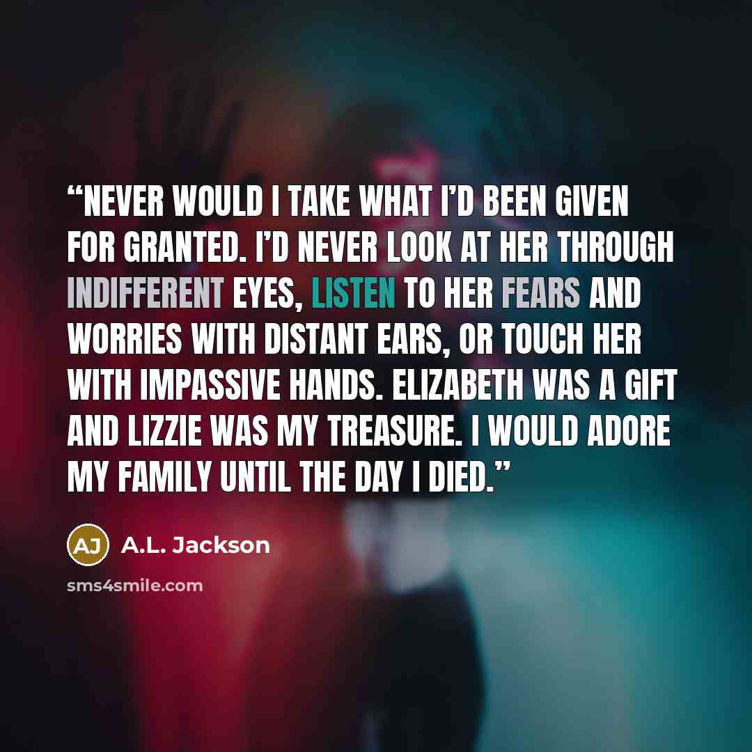 “Never would I take what I’d been given for granted. I’d never look at her through indifferent eyes, listen to her fears and worries with distant ears, or touch her with impassive hands. Elizabeth was a gift and Lizzie was my treasure. I would adore my family until the day I died.” quote by A.L. Jackson