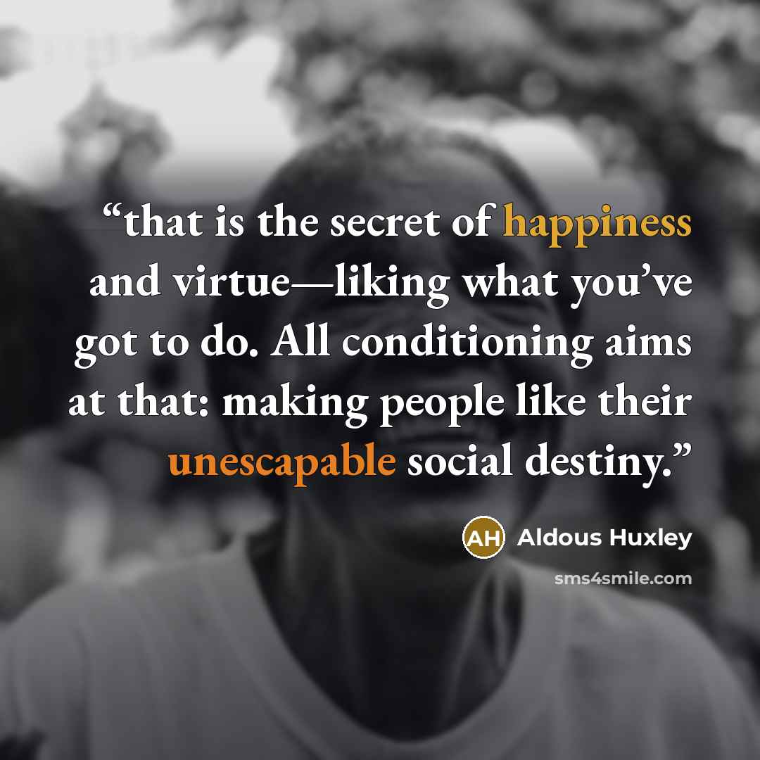 “that is the secret of happiness and virtue—liking what you’ve got to do. All conditioning aims at that: making people like their unescapable social destiny.” quote by Aldous Huxley