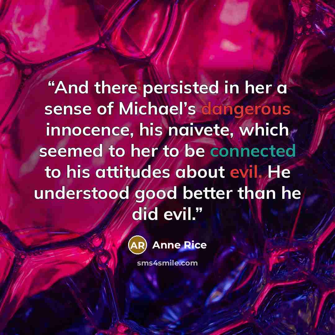 “And there persisted in her a sense of Michael’s dangerous innocence, his naivete, which seemed to her to be connected to his attitudes about evil. He understood good better than he did evil.” quote by Anne Rice