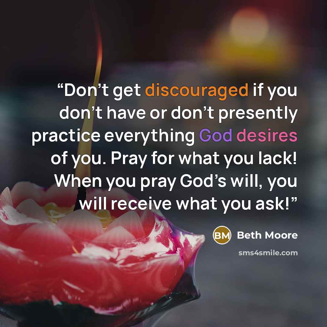 “Don’t get discouraged if you don’t have or don’t presently practice everything God desires of you. Pray for what you lack! When you pray God’s will, you will receive what you ask!” quote by Beth Moore