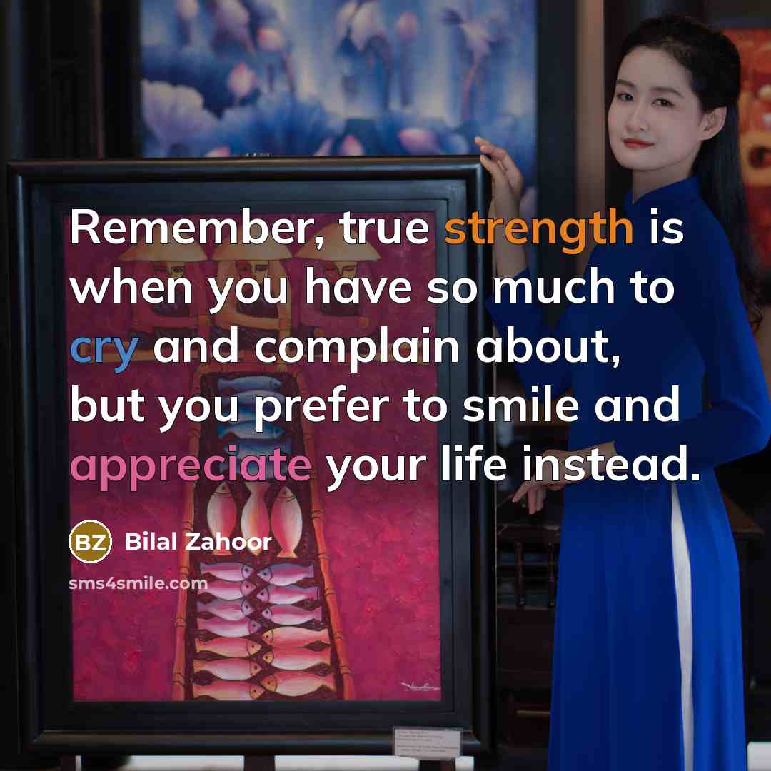“Remember, true strength is when you have so much to cry and complain about, but you prefer to smile and appreciate your life instead.” quote by Bilal Zahoor