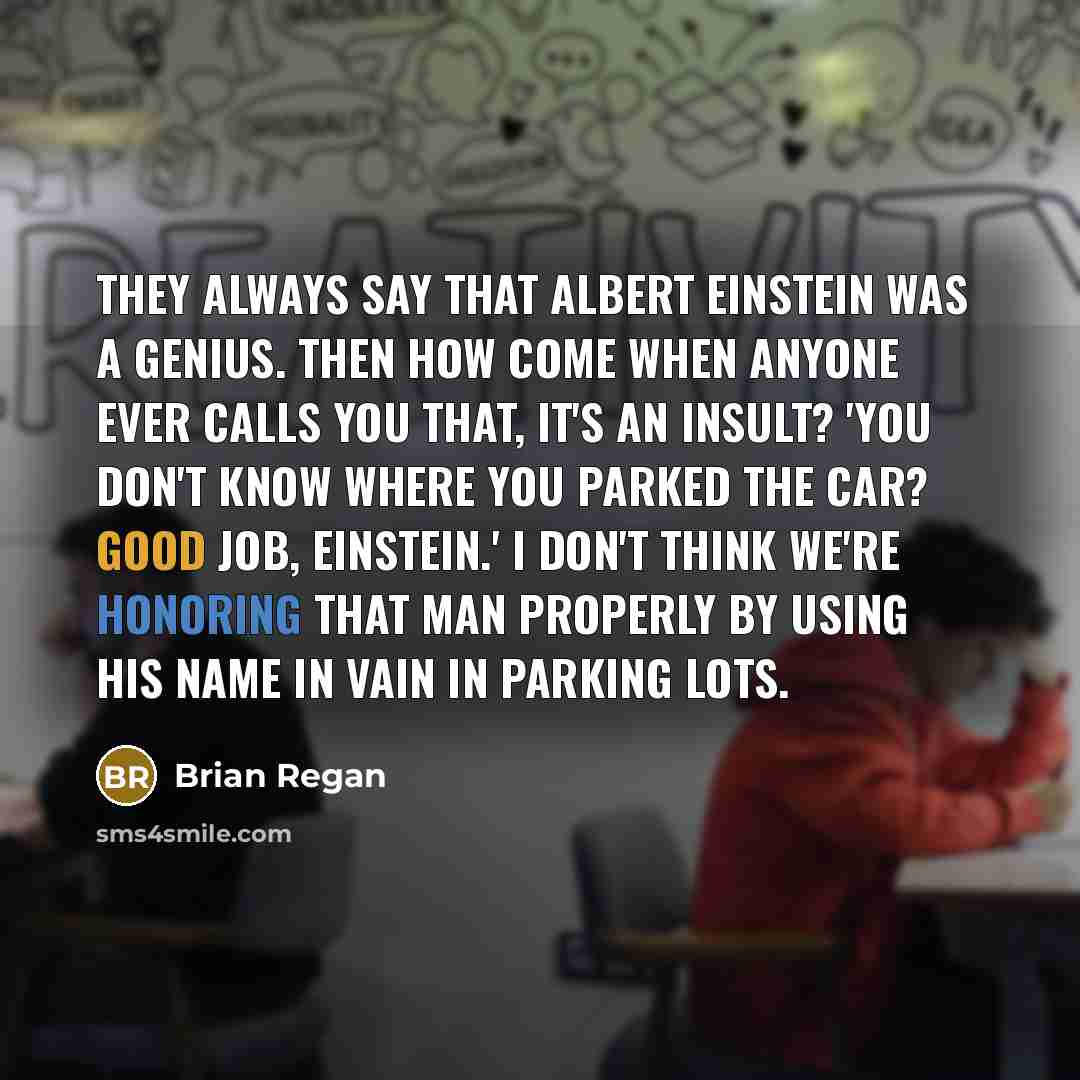 “They always say that Albert Einstein was a genius. Then how come when anyone ever calls you that, it's an insult? 'You don't know where you parked the car? Good job, Einstein.' I don't think we're honoring that man properly by using his name in vain in parking lots.” quote by Brian Regan