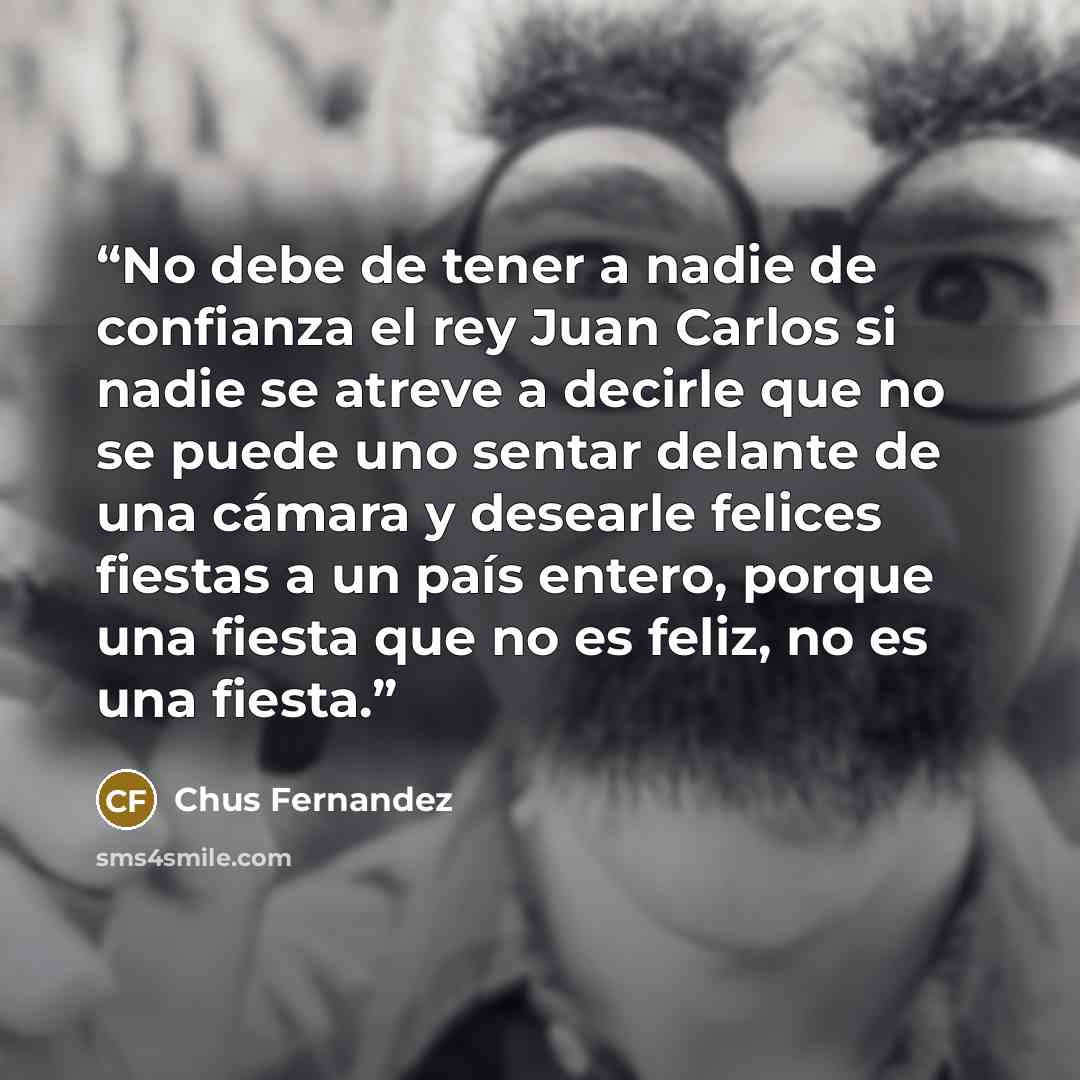 “No debe de tener a nadie de confianza el rey Juan Carlos si nadie se atreve a decirle que no se puede uno sentar delante de una cámara y desearle felices fiestas a un país entero, porque una fiesta que no es feliz, no es una fiesta.” quote by Chus Fernandez