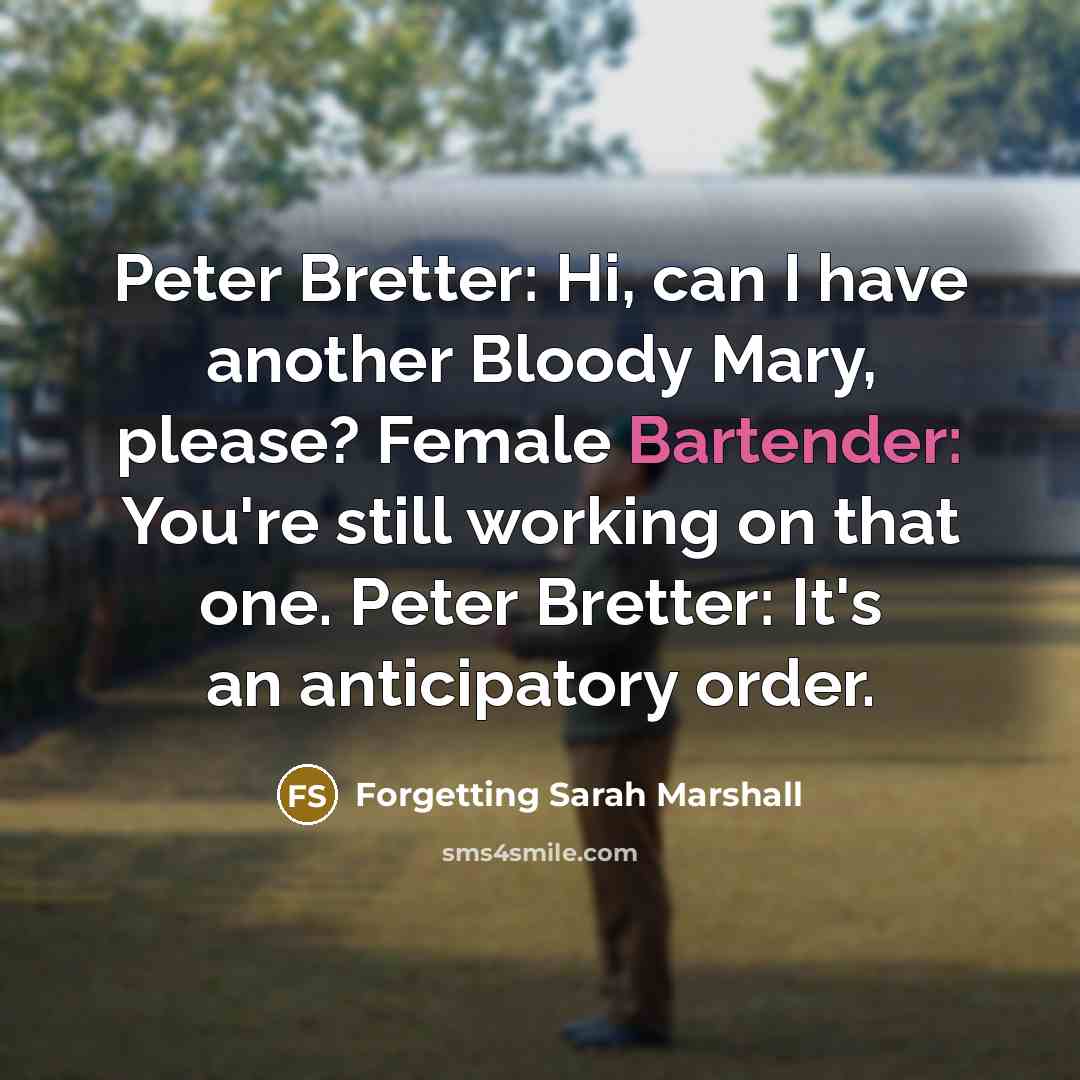 “Peter Bretter: Hi, can I have another Bloody Mary, please? Female Bartender: You're still working on that one. Peter Bretter: It's an anticipatory order.” quote by Forgetting Sarah Marshall