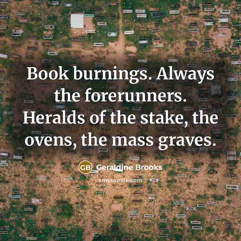 “Book burnings. Always the forerunners. Heralds of the stake, the…” quote by Geraldine Brooks