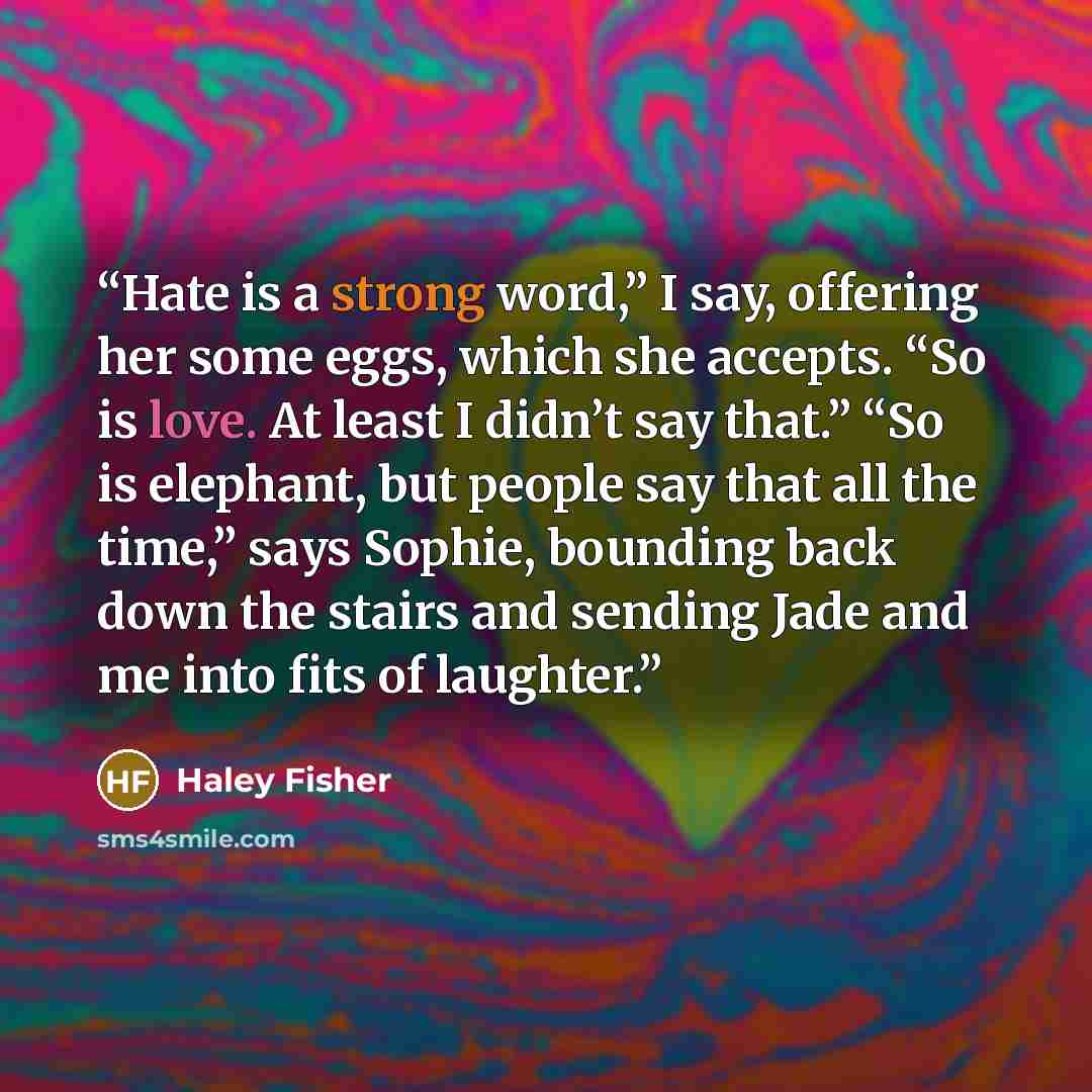 “Hate is a strong word,” I say, offering her some eggs, which she accepts. “So is love. At least I didn’t say that.” “So is elephant, but people say that all the time,” says Sophie, bounding back down the stairs and sending Jade and me into fits of laughter.” quote by Haley Fisher