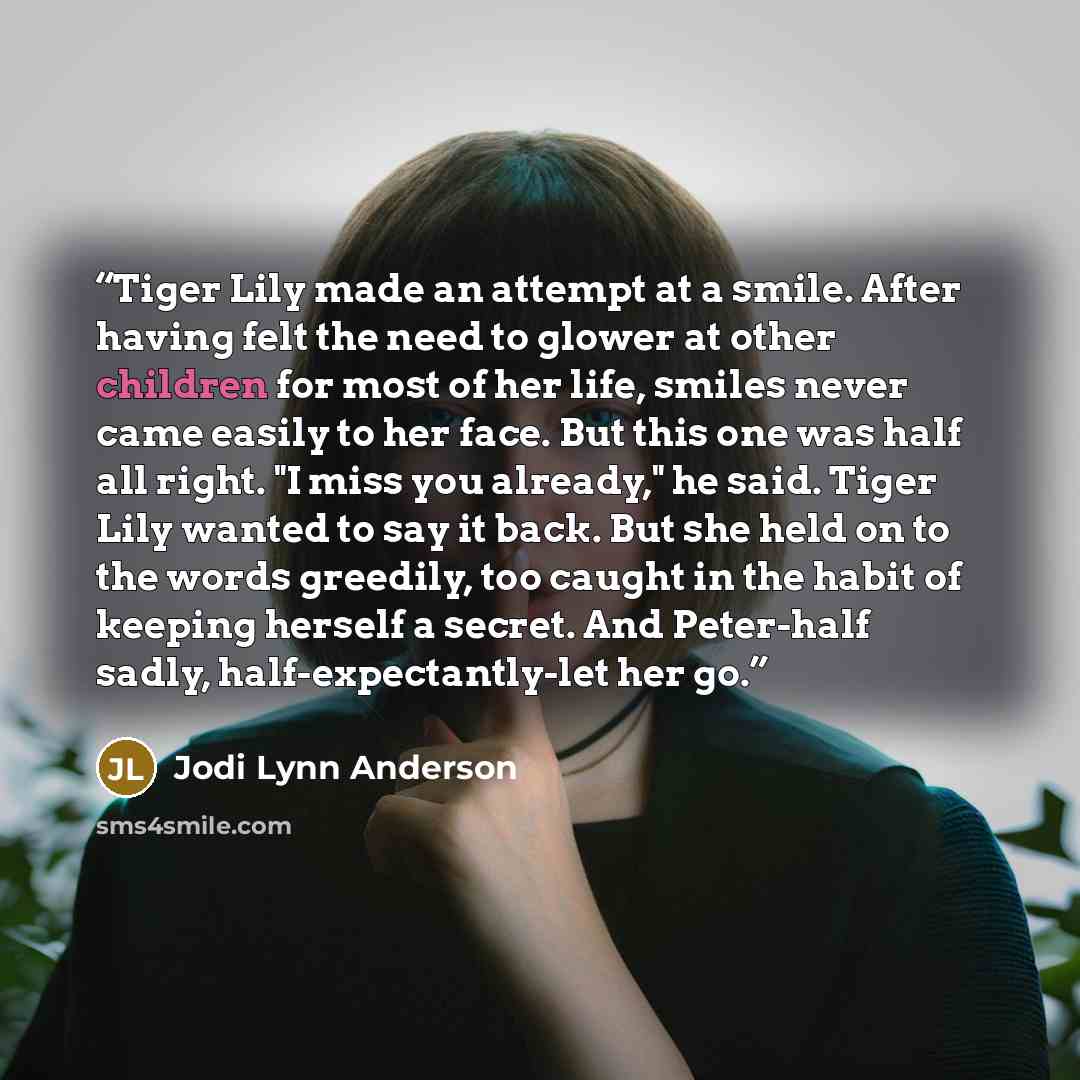 “Tiger Lily made an attempt at a smile. After having felt the need to glower at other children for most of her life, smiles never came easily to her face. But this one was half all right. "I miss you already," he said. Tiger Lily wanted to say it back. But she held on to the words greedily, too…” quote by Jodi Lynn Anderson