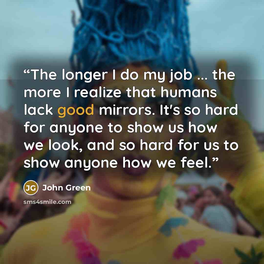 “The longer I do my job ... the more I realize that humans lack good mirrors. It's so hard for anyone to show us how we look, and so hard for us to show anyone how we feel.” quote by John Green