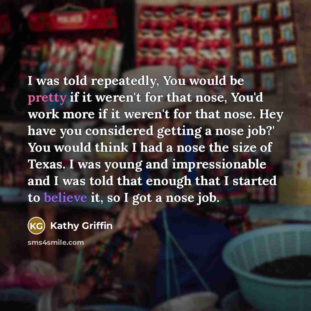 “I was told repeatedly, You would be pretty if it weren't for that nose, You'd work more if it weren't for that nose. Hey have you considered getting a nose job?' You would think I had a nose the size of Texas. I was young and impressionable and I was told that enough that I started to believe it…” quote by Kathy Griffin