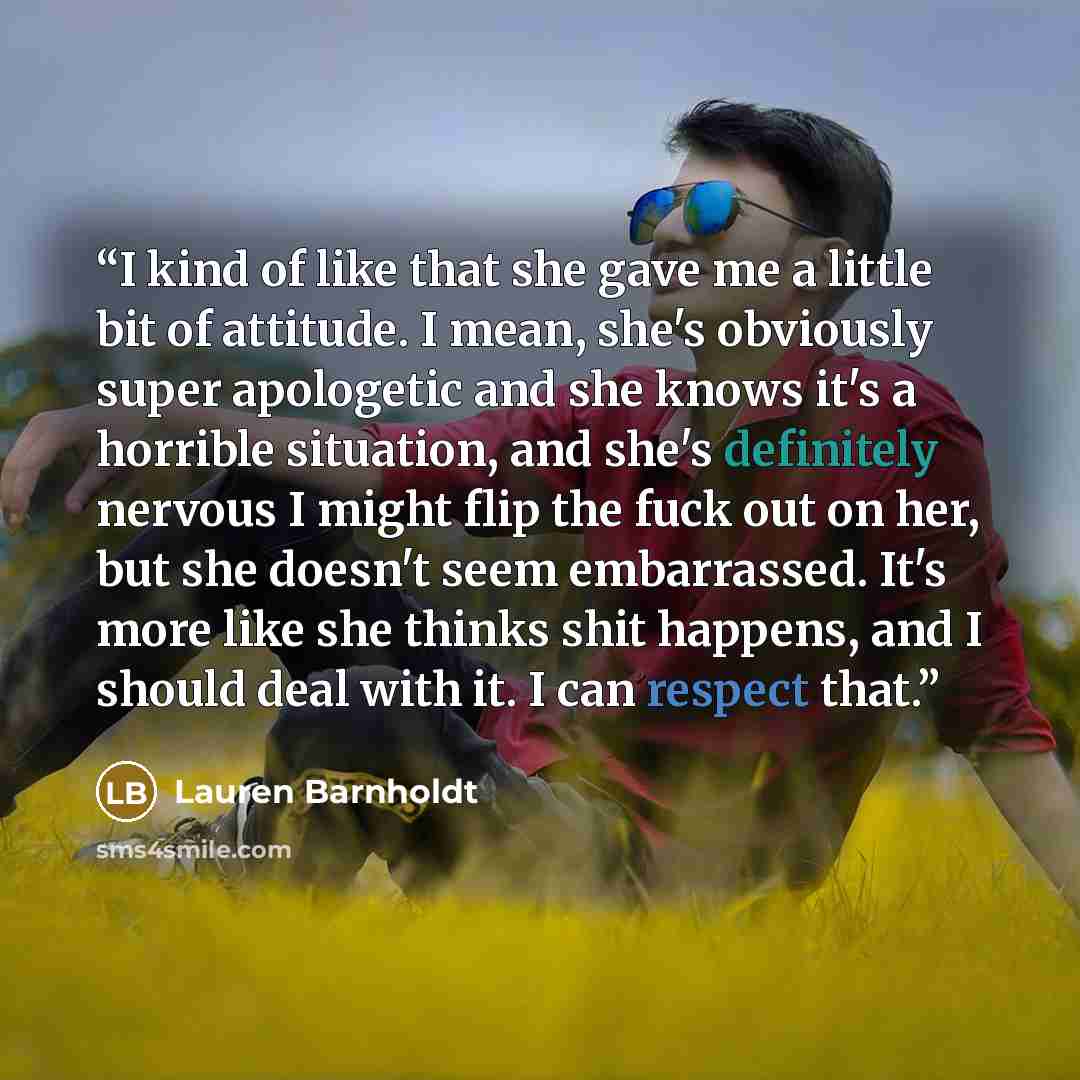 “I kind of like that she gave me a little bit of attitude. I mean, she's obviously super apologetic and she knows it's a horrible situation, and she's definitely nervous I might flip the fuck out on her, but she doesn't seem embarrassed. It's more like she thinks shit happens, and I should deal…” quote by Lauren Barnholdt