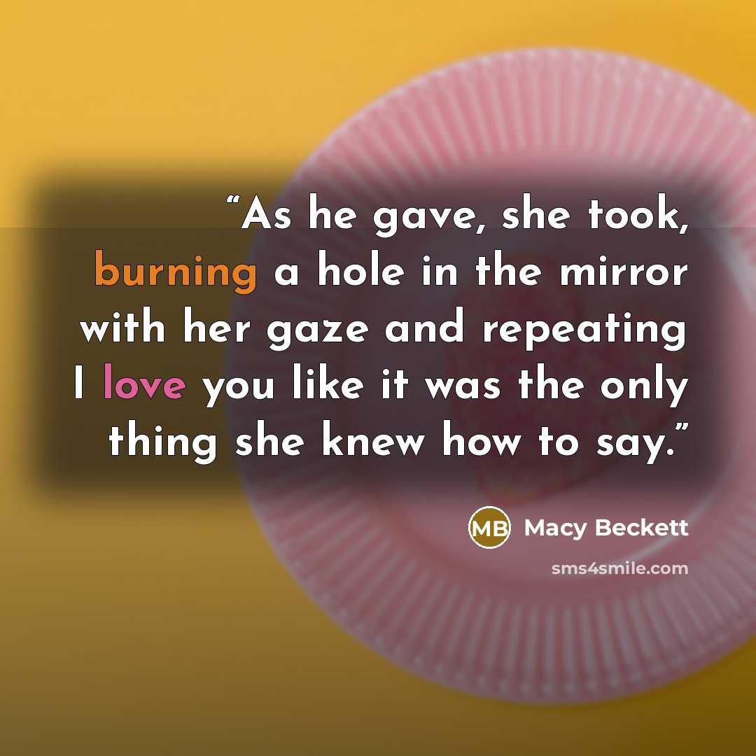 “As he gave, she took, burning a hole in the mirror with her gaze and repeating I love you like it was the only thing she knew how to say.” quote by Macy Beckett