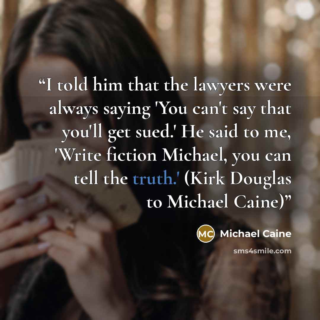 “I told him that the lawyers were always saying 'You can't say that you'll get sued.' He said to me, 'Write fiction Michael, you can tell the truth.' (Kirk Douglas to Michael Caine)” quote by Michael Caine
