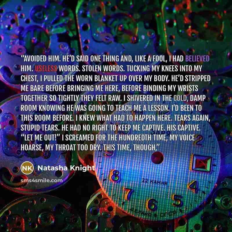 “avoided him. He’d said one thing and, like a fool, I had believed him. Useless words. Stolen words. Tucking my knees into my chest, I pulled the worn blanket up over my body. He’d stripped me bare before bringing me here, before binding my wrists together so tightly they felt raw. I shivered in…” quote by Natasha Knight