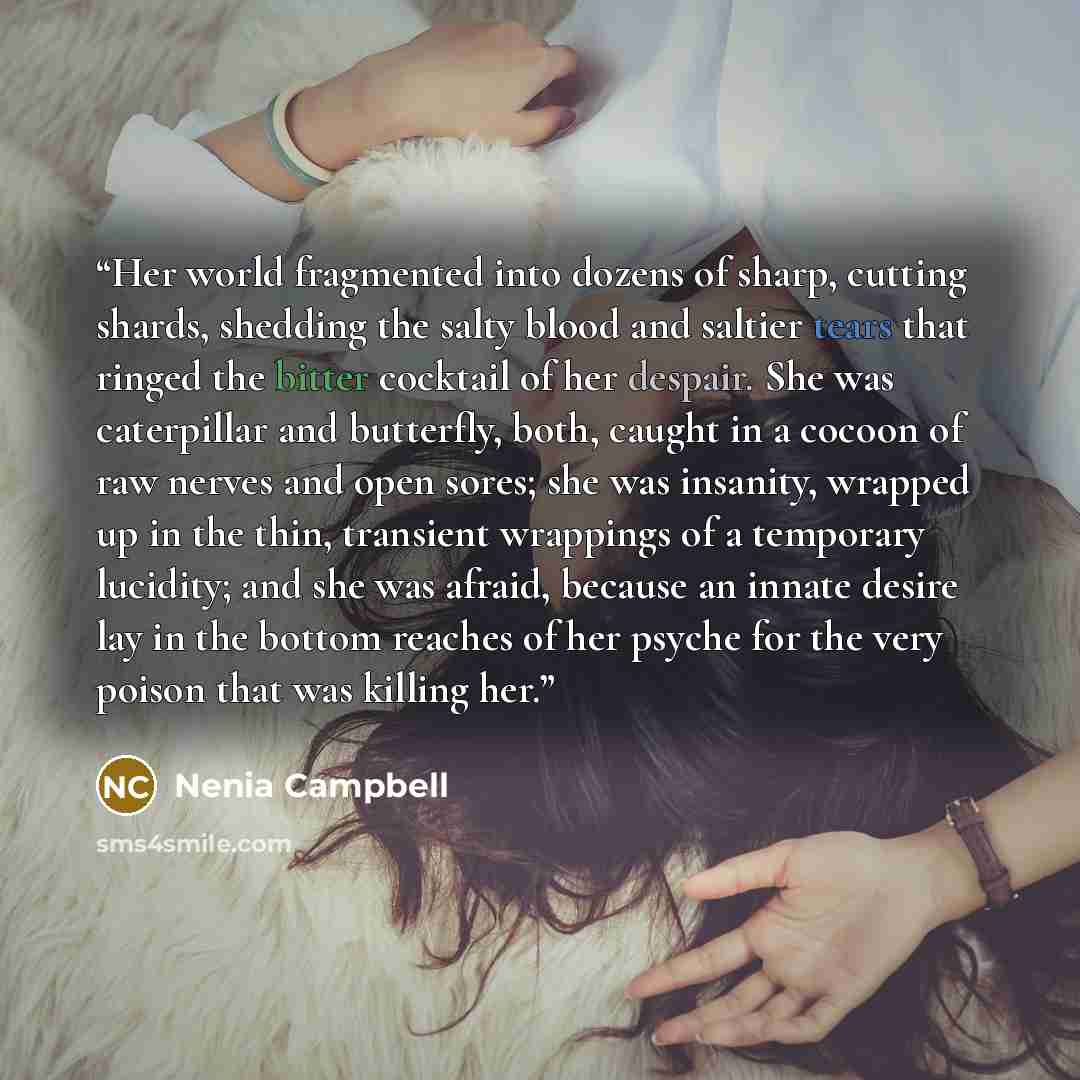 “Her world fragmented into dozens of sharp, cutting shards, shedding the salty blood and saltier tears that ringed the bitter cocktail of her despair. She was caterpillar and butterfly, both, caught in a cocoon of raw nerves and open sores; she was insanity, wrapped up in the thin, transient…” quote by Nenia Campbell