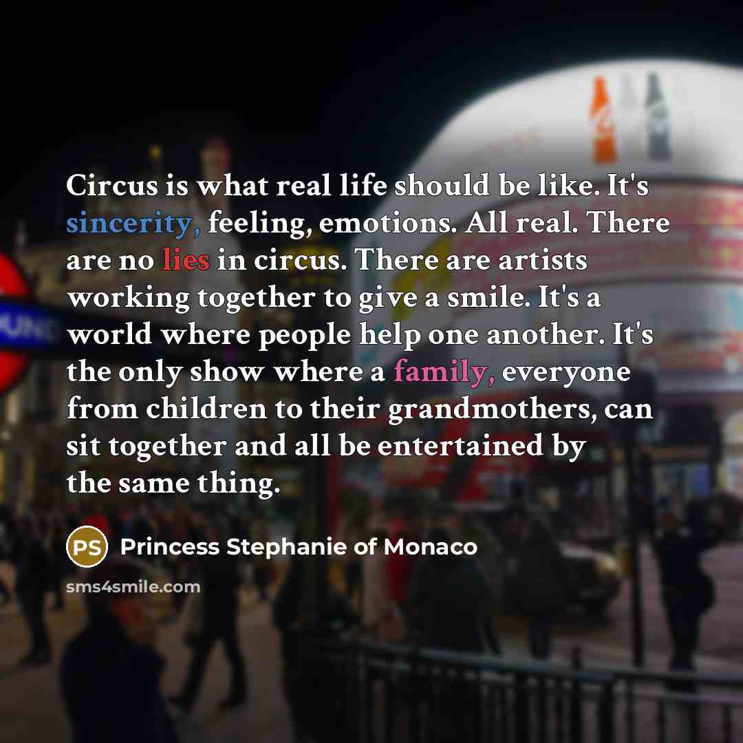 “Circus is what real life should be like. It's sincerity, feeling, emotions. All real. There are no lies in circus. There are artists working together to give a smile. It's a world where people help one another. It's the only show where a family, everyone from children to their grandmothers, can…” quote by Princess Stephanie of Monaco