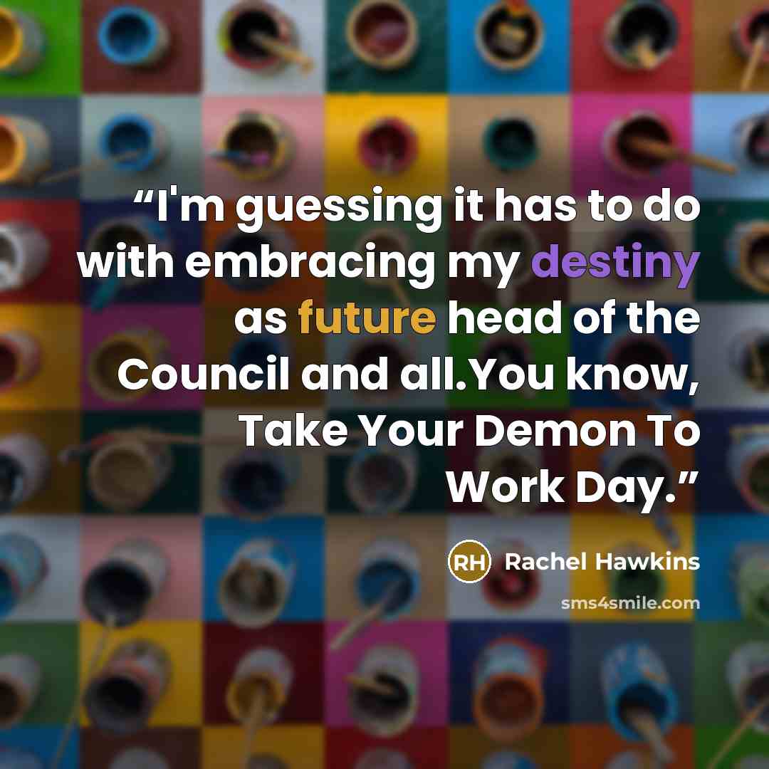“I'm guessing it has to do with embracing my destiny as future head of the Council and all.You know, Take Your Demon To Work Day.” quote by Rachel Hawkins