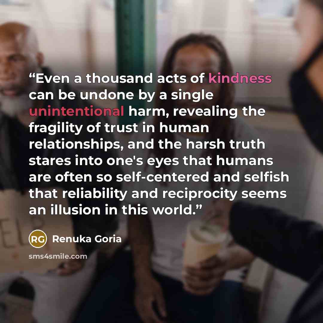 “Even a thousand acts of kindness can be undone by a single unintentional harm, revealing the fragility of trust in human relationships, and the harsh truth stares into one's eyes that humans are often so self-centered and selfish that reliability and reciprocity seems an illusion in this world.” quote by Renuka Goria