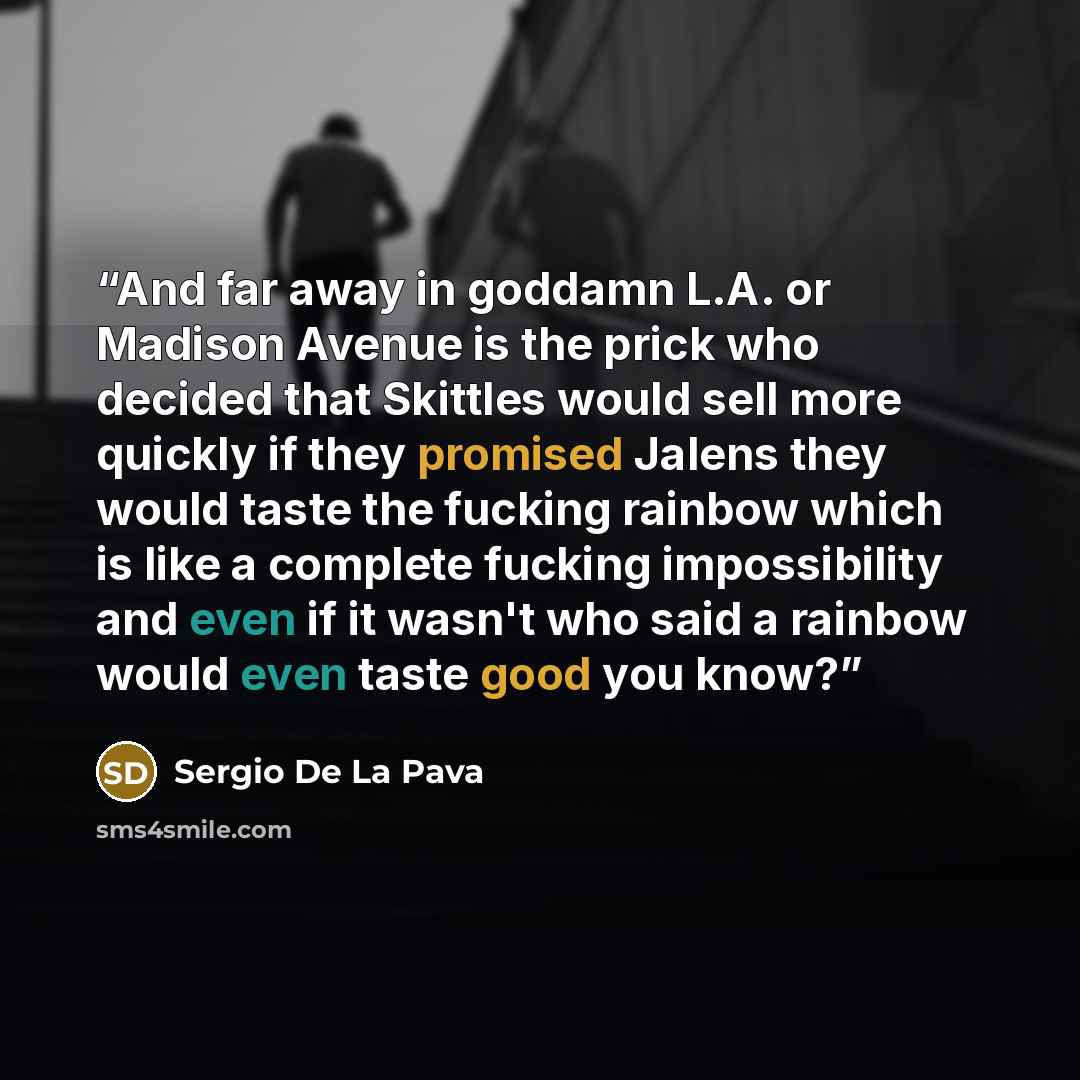 “And far away in goddamn L.A. or Madison Avenue is the prick who decided that Skittles would sell more quickly if they promised Jalens they would taste the fucking rainbow which is like a complete fucking impossibility and even if it wasn't who said a rainbow would even taste good you know?” quote by Sergio De La Pava