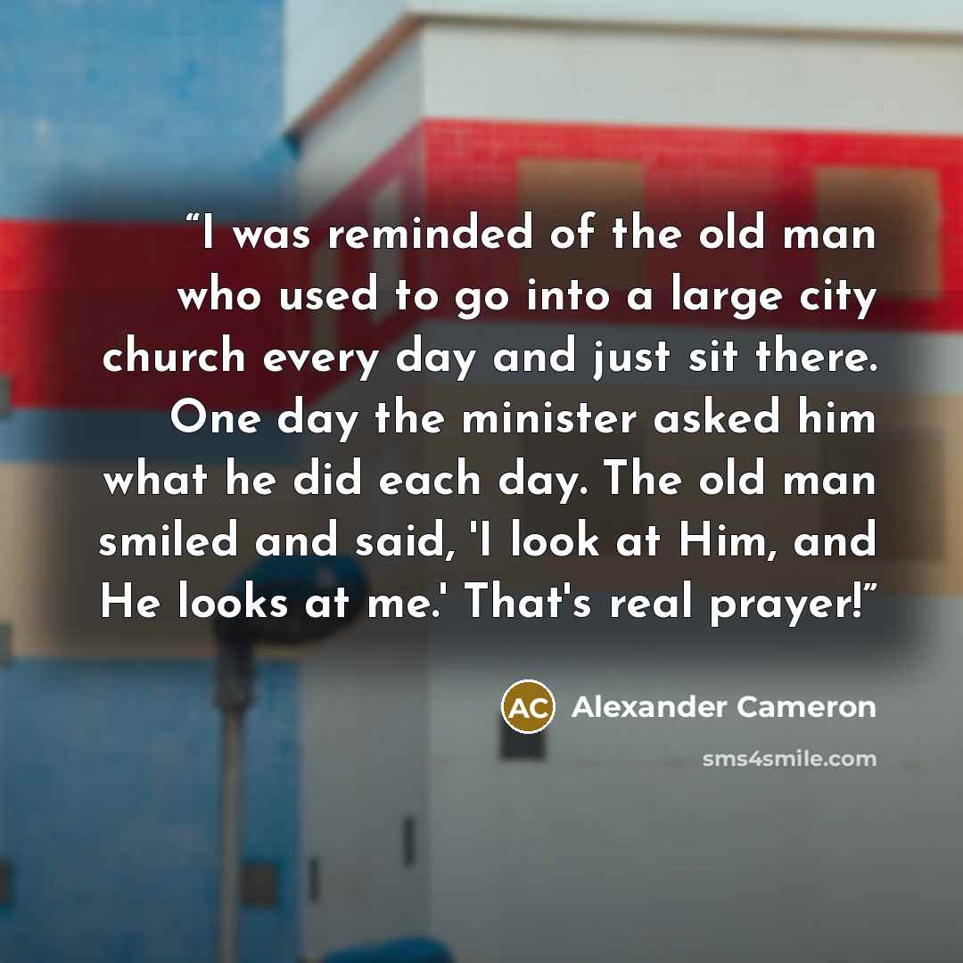 “I was reminded of the old man who used to go into a large city church every day and just sit there. One day the minister asked him what he did each day. The old man smiled and said, 'I look at Him, and He looks at me.' That's real prayer!” quote by Alexander Cameron