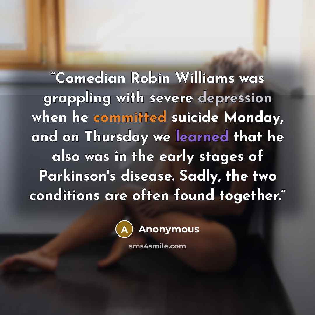 “Comedian Robin Williams was grappling with severe depression when he committed suicide Monday, and on Thursday we learned that he also was in the early stages of Parkinson's disease. Sadly, the two conditions are often found together.” quote by Anonymous
