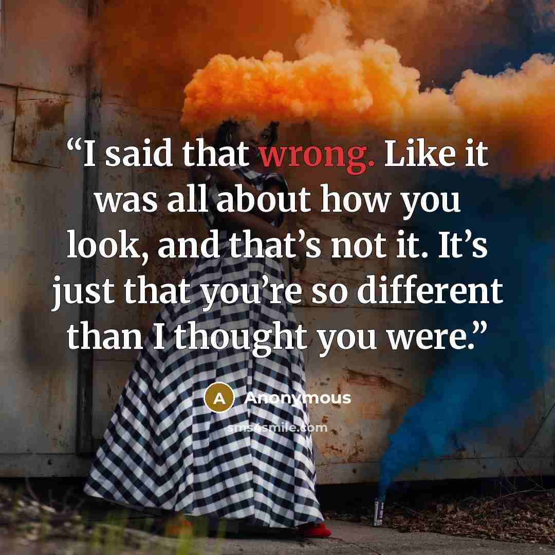 “I said that wrong. Like it was all about how you look, and that’s not it. It’s just that you’re so different than I thought you were.” quote by Anonymous