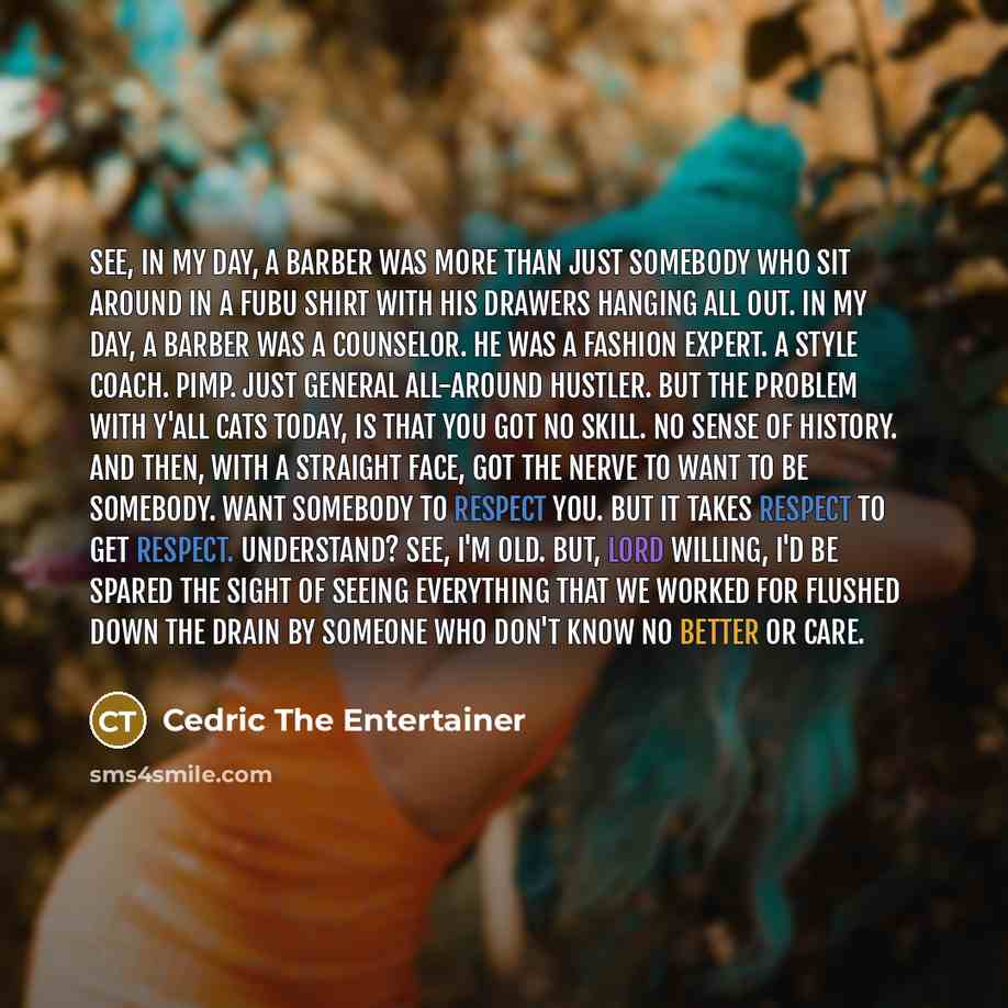 “See, in my day, a barber was more than just somebody who sit around in a FUBU shirt with his drawers hanging all out. In my day, a barber was a counselor. He was a fashion expert. A style coach. Pimp. Just general all-around hustler. But the problem with y'all cats today, is that you got no skill…” quote by Cedric The Entertainer