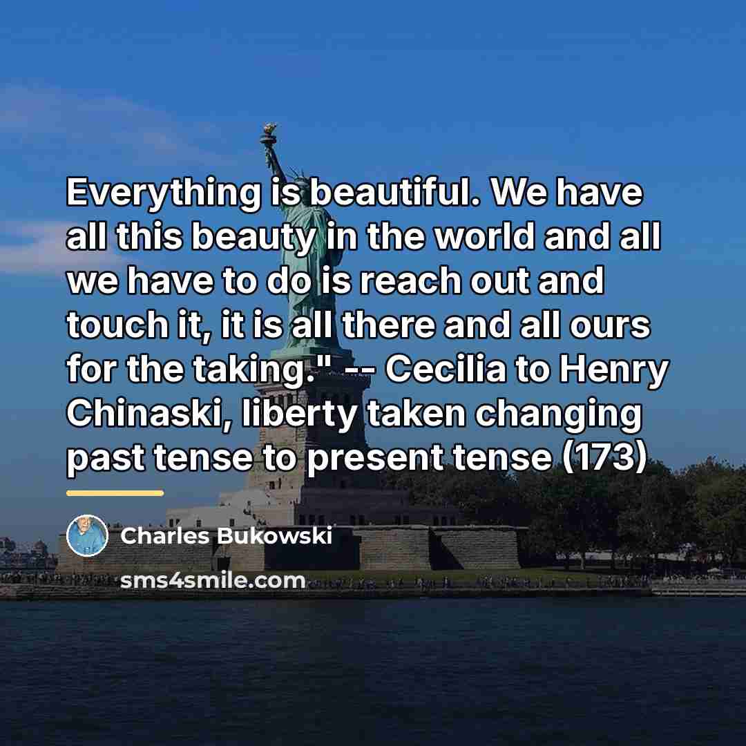 “Everything is beautiful. We have all this beauty in the…” quote by Charles Bukowski