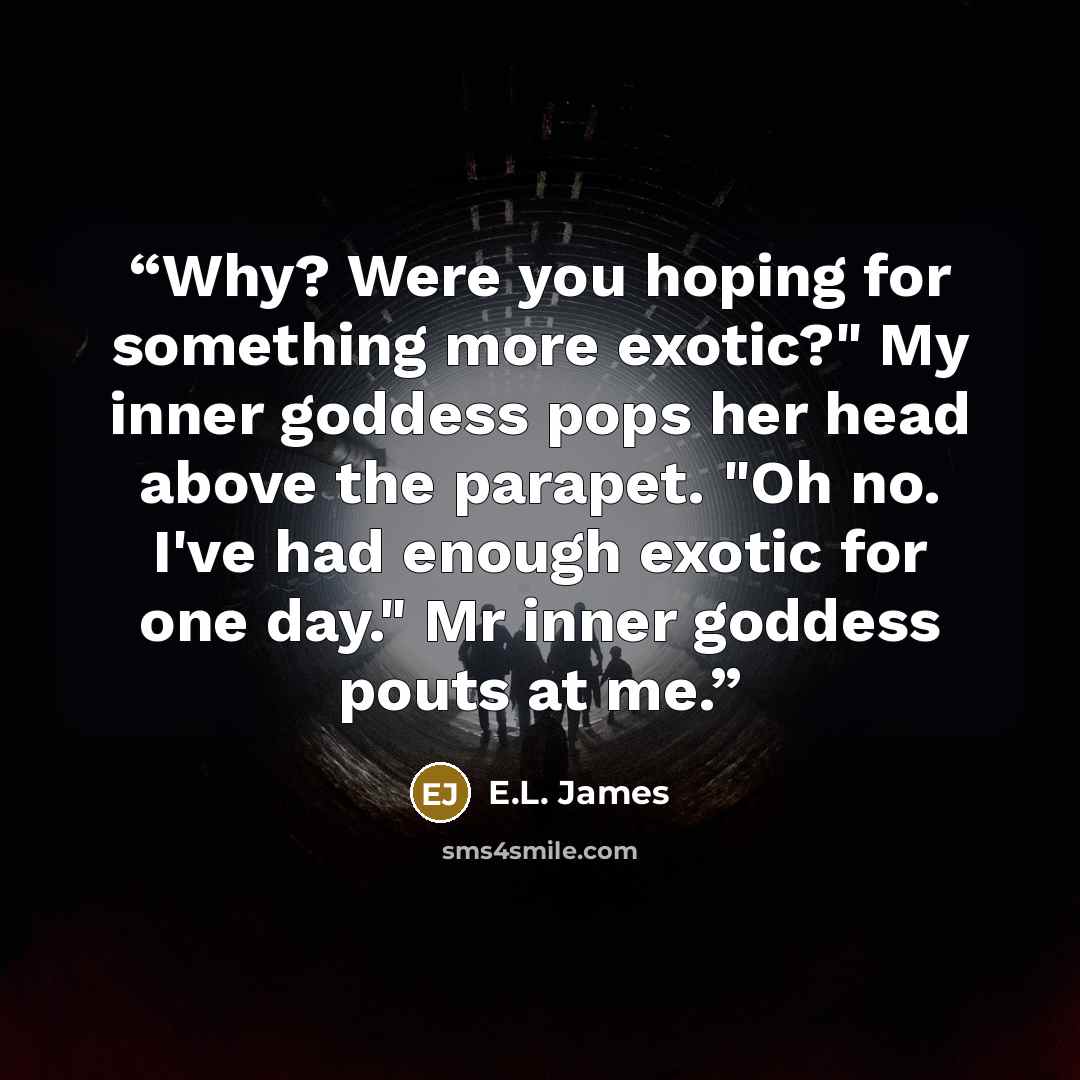 “Why? Were you hoping for something more exotic?" My inner goddess pops her head above the parapet. "Oh no. I've had enough exotic for one day." Mr inner goddess pouts at me.” quote by E.L. James