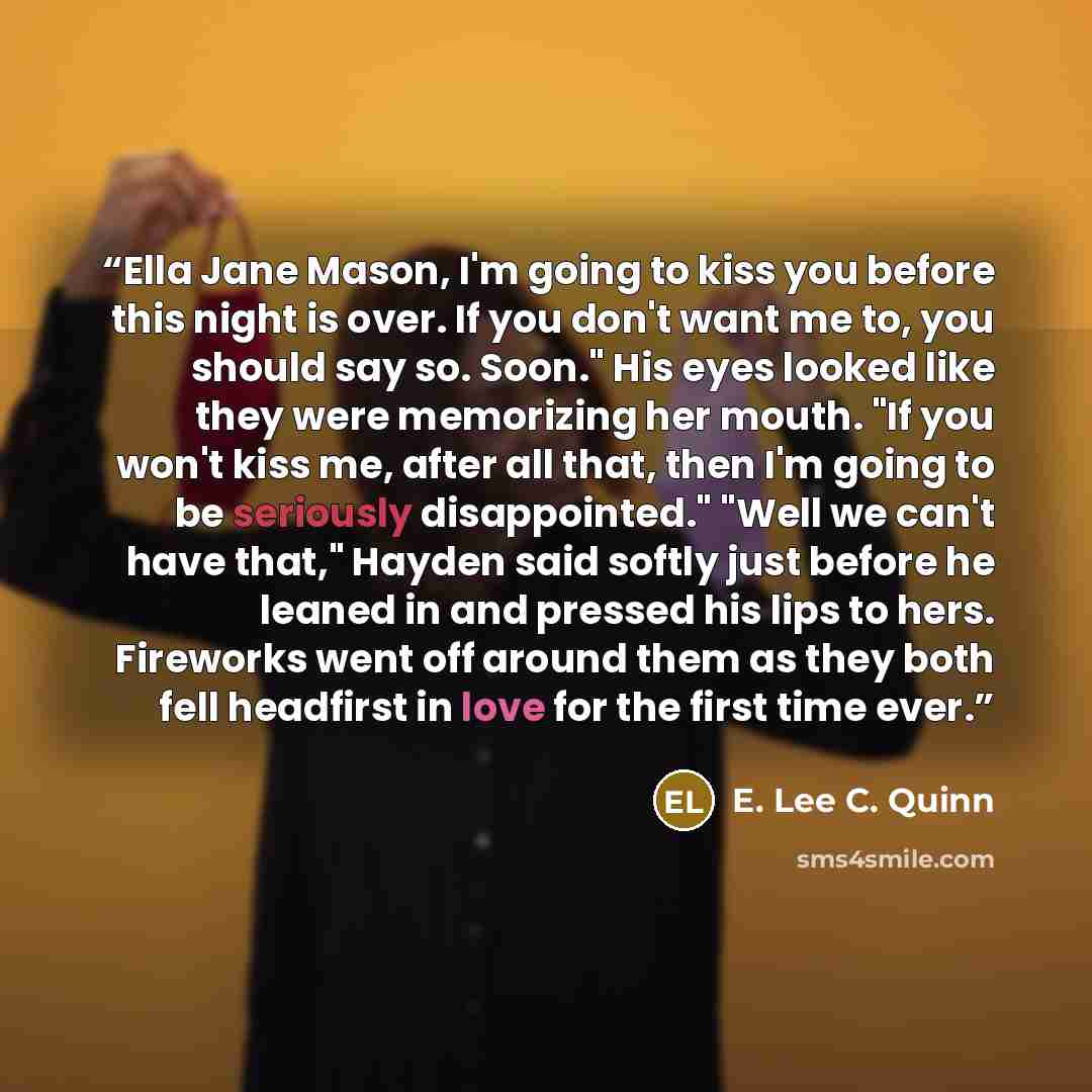 “Ella Jane Mason, I'm going to kiss you before this night is over. If you don't want me to, you should say so. Soon." His eyes looked like they were memorizing her mouth. "If you won't kiss me, after all that, then I'm going to be seriously disappointed." "Well we can't have that," Hayden said…” quote by E. Lee C. Quinn