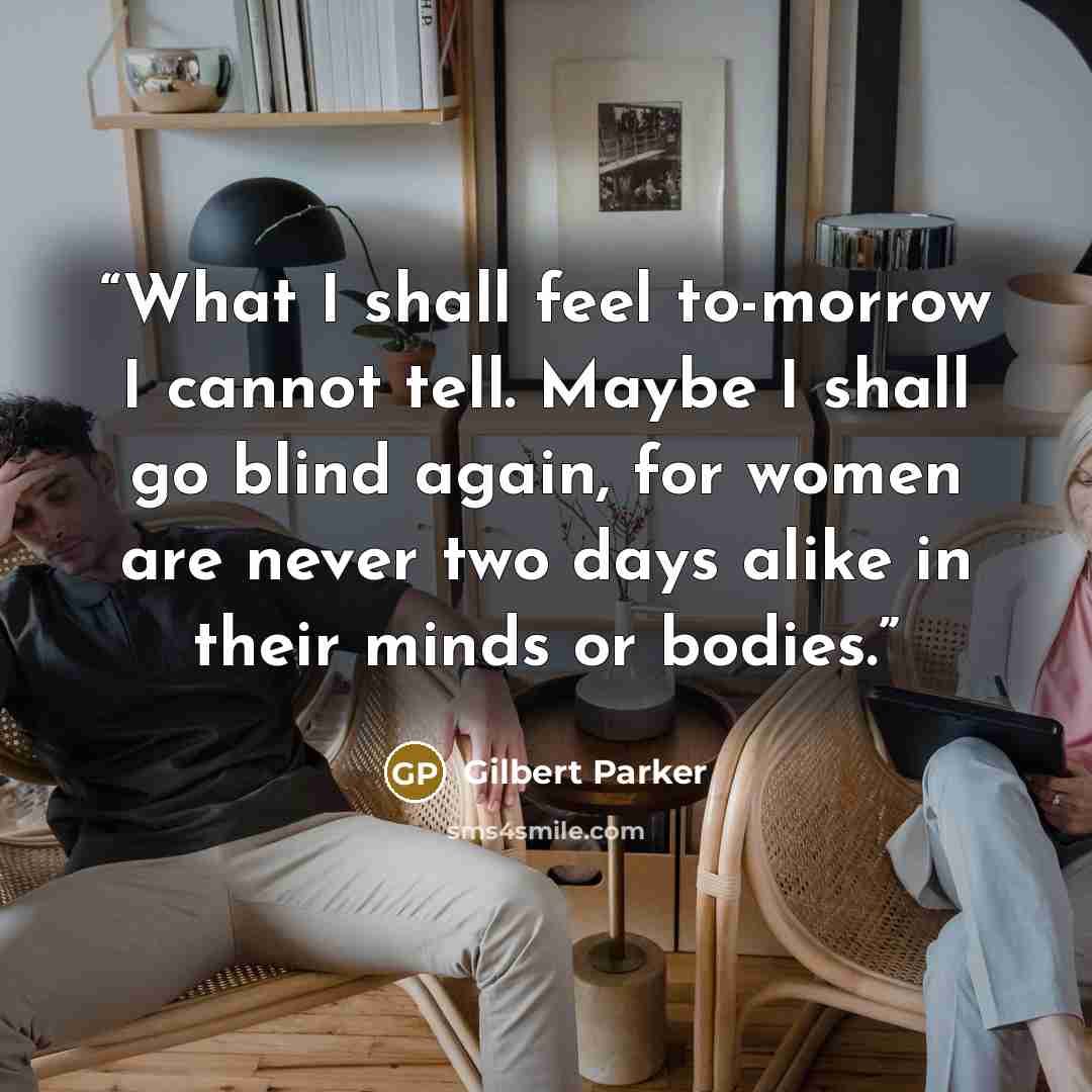 “What I shall feel to-morrow I cannot tell. Maybe I shall go blind again, for women are never two days alike in their minds or bodies.” quote by Gilbert Parker