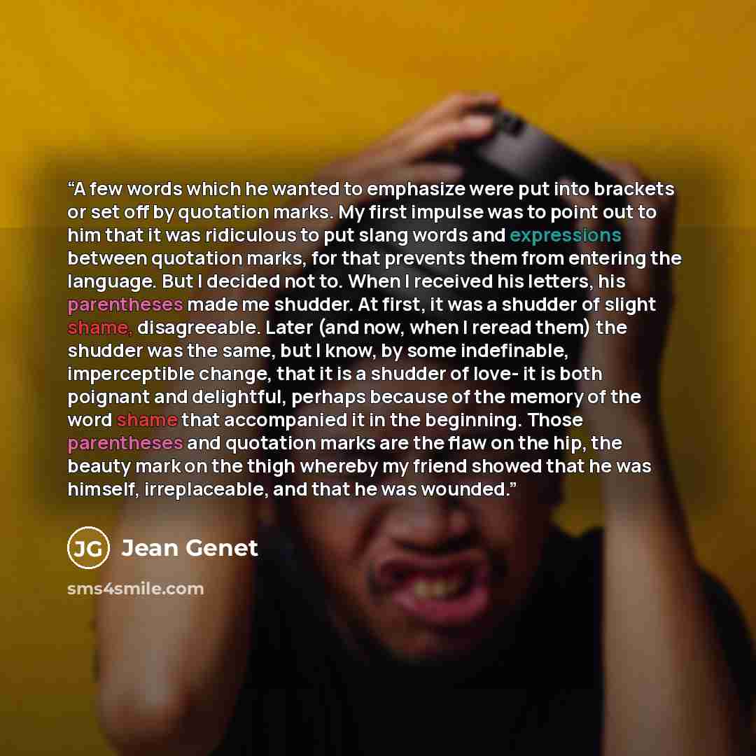 “A few words which he wanted to emphasize were put into brackets or set off by quotation marks. My first impulse was to point out to him that it was ridiculous to put slang words and expressions between quotation marks, for that prevents them from entering the language. But I decided not to. When I…” quote by Jean Genet