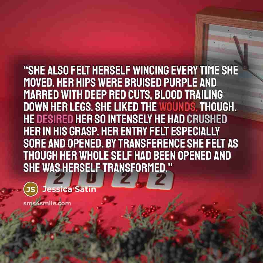 “She also felt herself wincing every time she moved. Her hips were bruised purple and marred with deep red cuts, blood trailing down her legs. She liked the wounds, though. He desired her so intensely he had crushed her in his grasp. Her entry felt especially sore and opened. By transference she…” quote by Jessica Satin