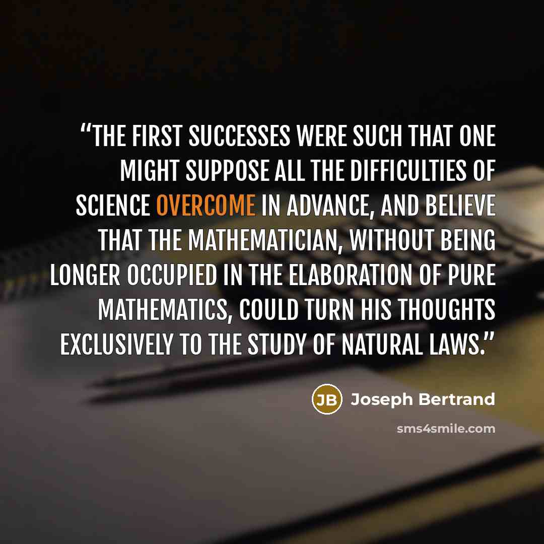 “The first successes were such that one might suppose all the difficulties of science overcome in advance, and believe that the mathematician, without being longer occupied in the elaboration of pure mathematics, could turn his thoughts exclusively to the study of natural laws.” quote by Joseph Bertrand