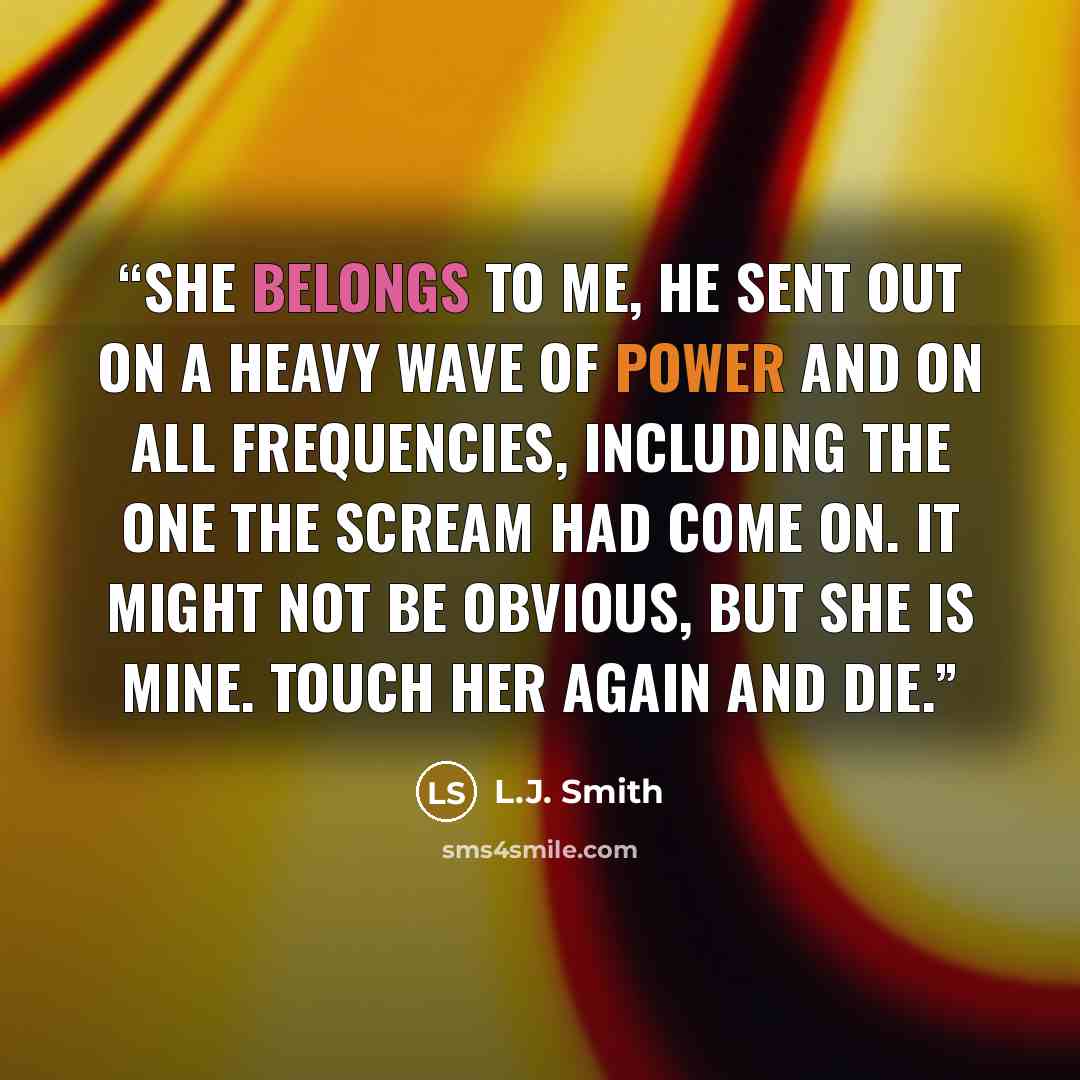 “She belongs to me, he sent out on a heavy wave of Power and on all frequencies, including the one the scream had come on. It might not be obvious, but she is mine. Touch her again and die.” quote by L.J. Smith