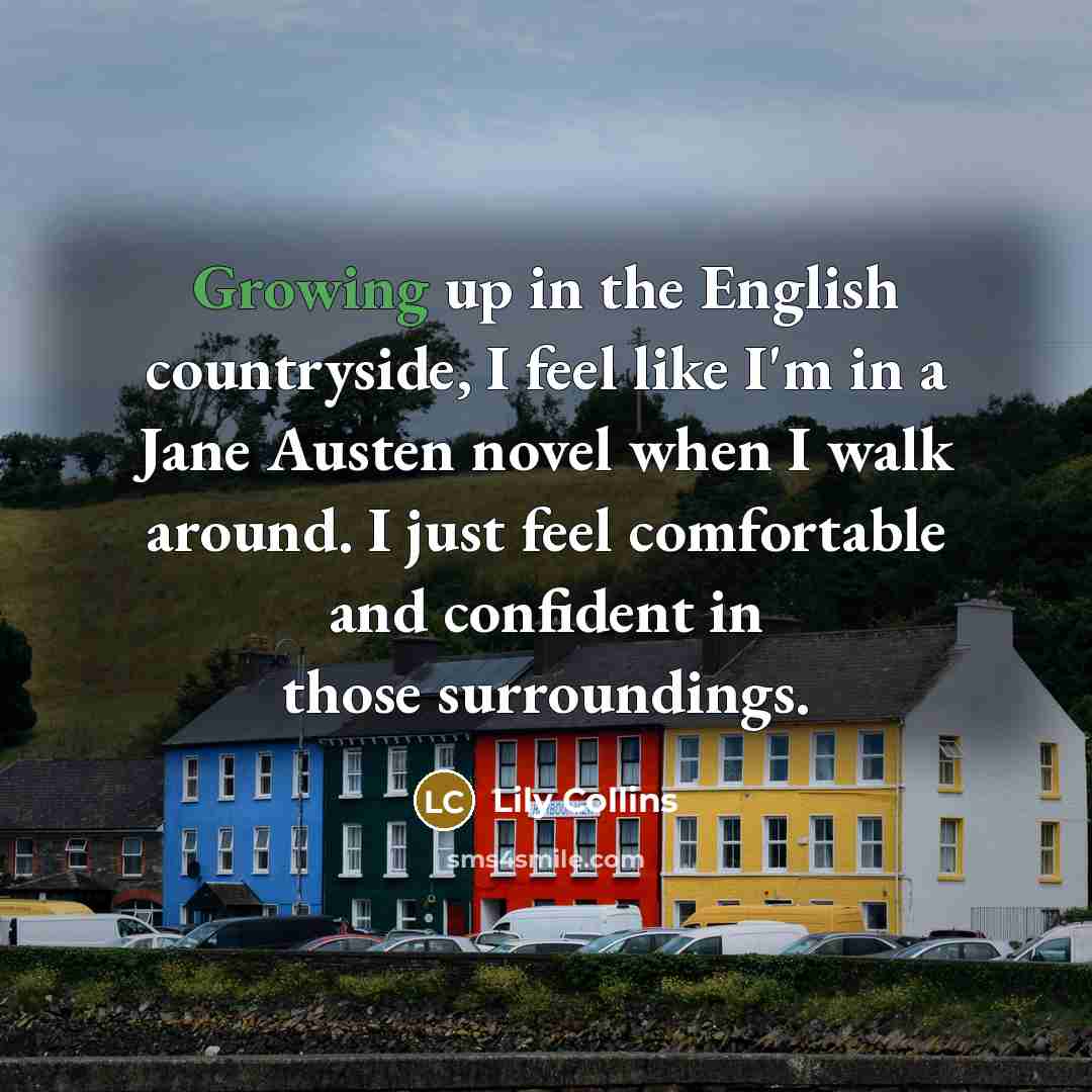 “Growing up in the English countryside, I feel like I'm in a Jane Austen novel when I walk around. I just feel comfortable and confident in those surroundings.” quote by Lily Collins