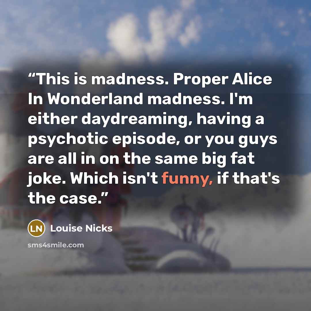 “This is madness. Proper Alice In Wonderland madness. I'm either daydreaming, having a psychotic episode, or you guys are all in on the same big fat joke. Which isn't funny, if that's the case.” quote by Louise Nicks