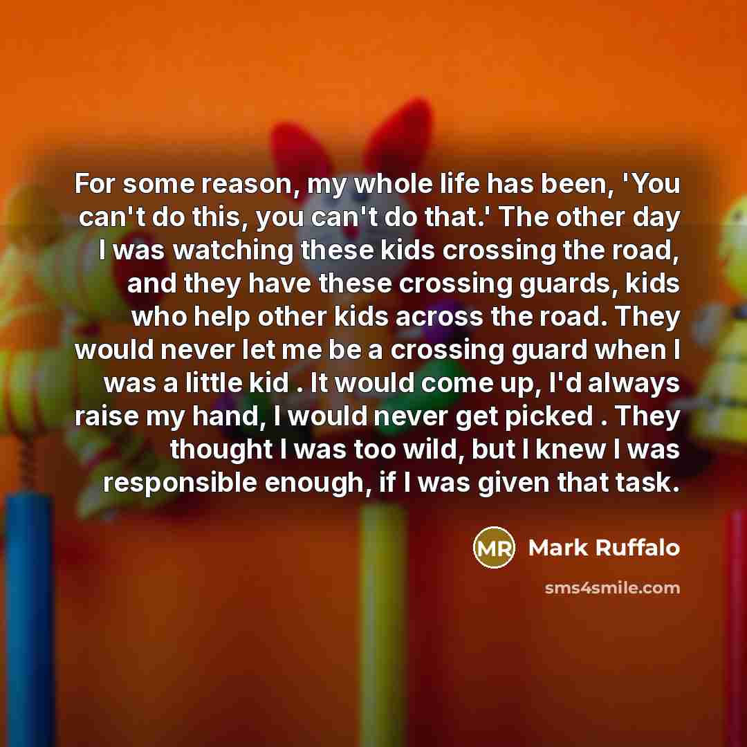 “For some reason, my whole life has been, 'You can't do this, you can't do that.' The other day I was watching these kids crossing the road, and they have these crossing guards, kids who help other kids across the road. They would never let me be a crossing guard when I was a little kid . It would…” quote by Mark Ruffalo