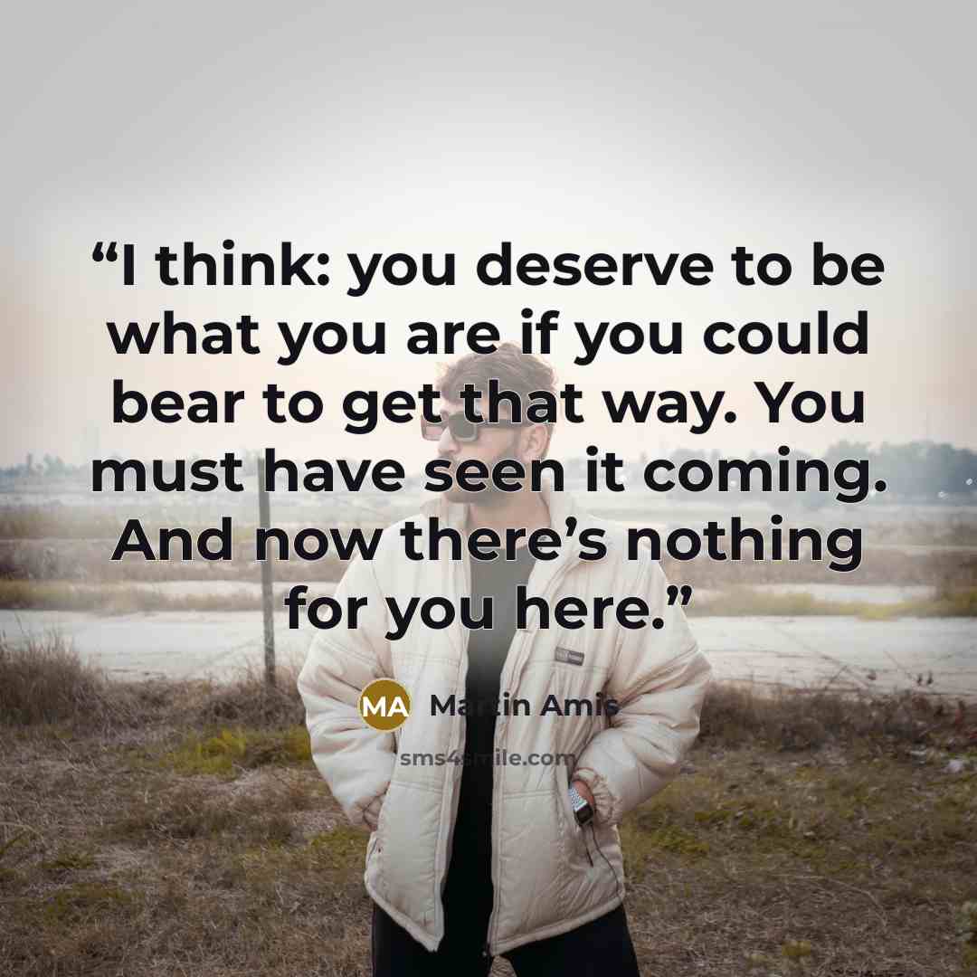 “I think: you deserve to be what you are if you could bear to get that way. You must have seen it coming. And now there’s nothing for you here.” quote by Martin Amis