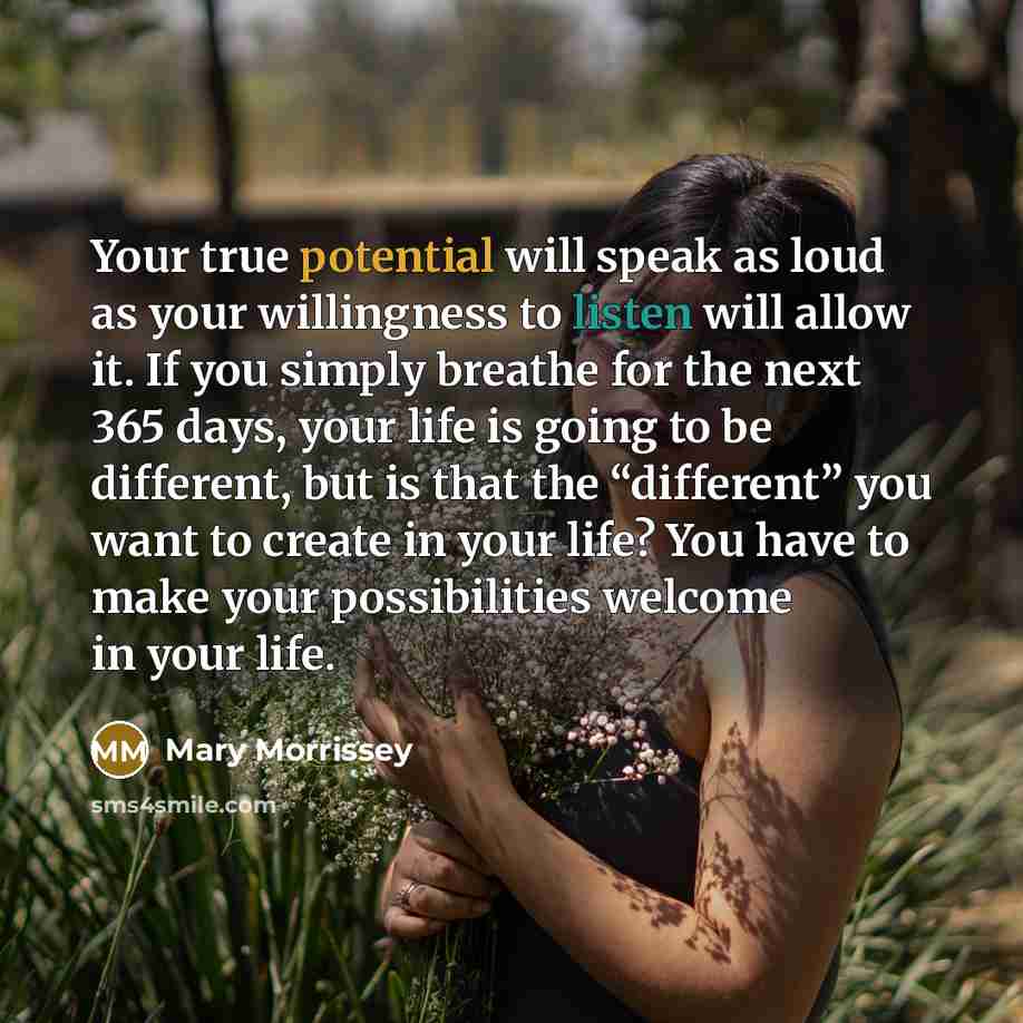 “Your true potential will speak as loud as your willingness to listen will allow it. If you simply breathe for the next 365 days, your life is going to be different, but is that the “different” you want to create in your life? You have to make your possibilities welcome in your life.” quote by Mary Morrissey