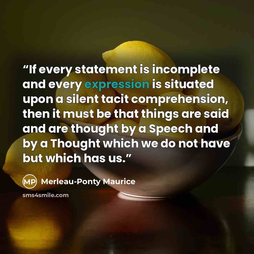 “If every statement is incomplete and every expression is situated upon a silent tacit comprehension, then it must be that things are said and are thought by a Speech and by a Thought which we do not have but which has us.” quote by Merleau-Ponty Maurice