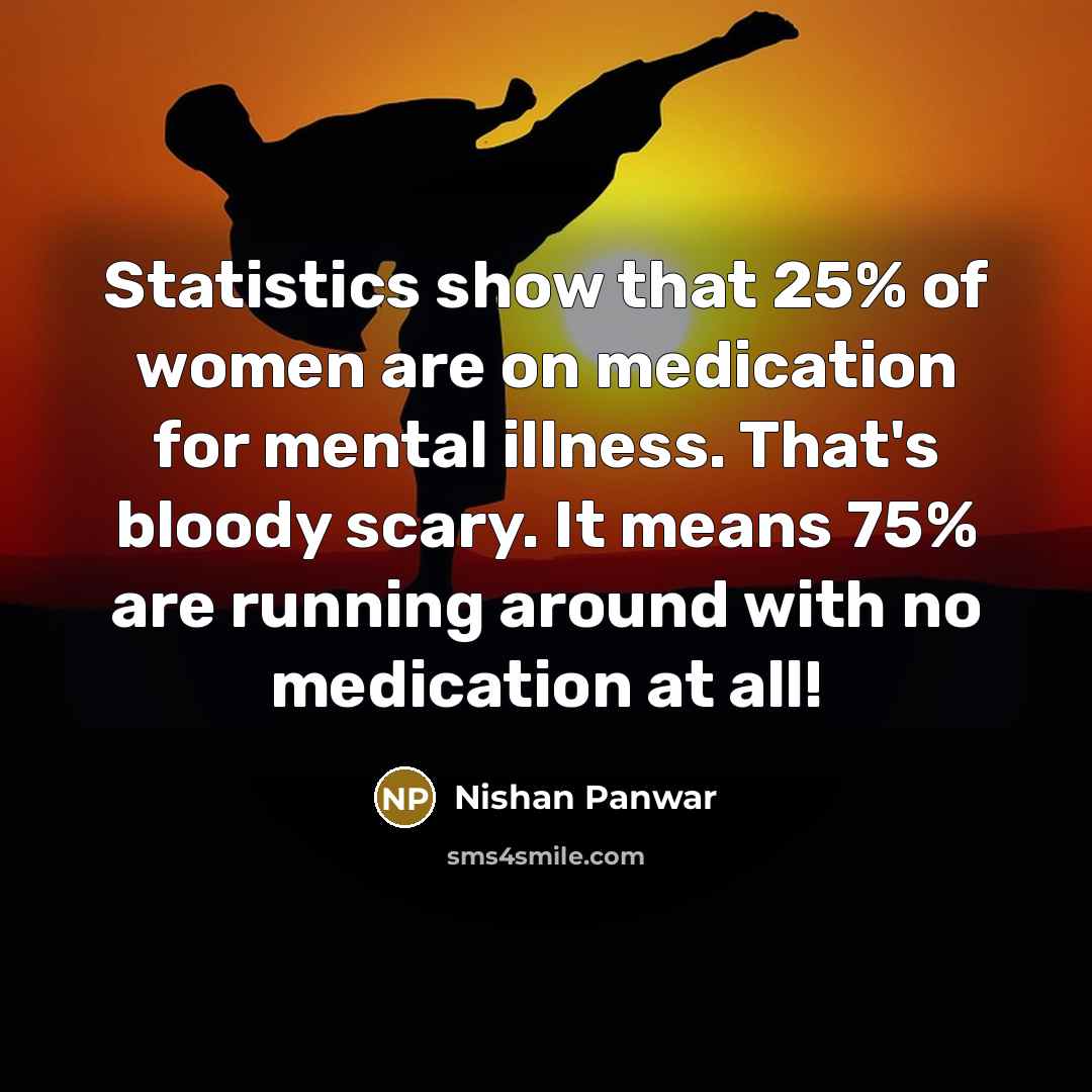 “Statistics show that 25% of women are on medication for mental illness. That's bloody scary. It means 75% are running around with no medication at all!” quote by Nishan Panwar