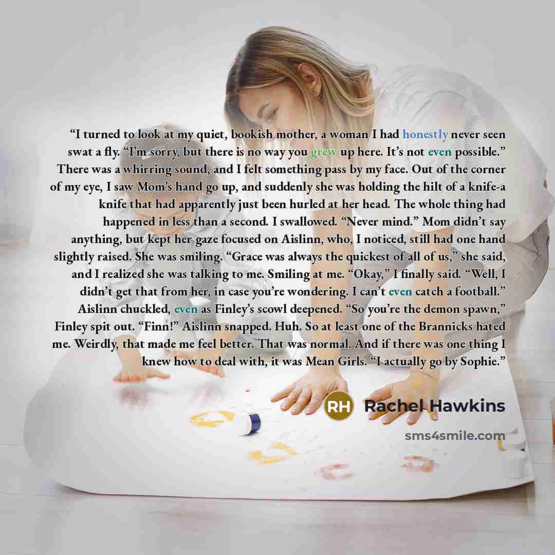 “I turned to look at my quiet, bookish mother, a woman I had honestly never seen swat a fly. “I’m sorry, but there is no way you grew up here. It’s not even possible.” There was a whirring sound, and I felt something pass by my face. Out of the corner of my eye, I saw Mom’s hand go up, and suddenly…” quote by Rachel Hawkins