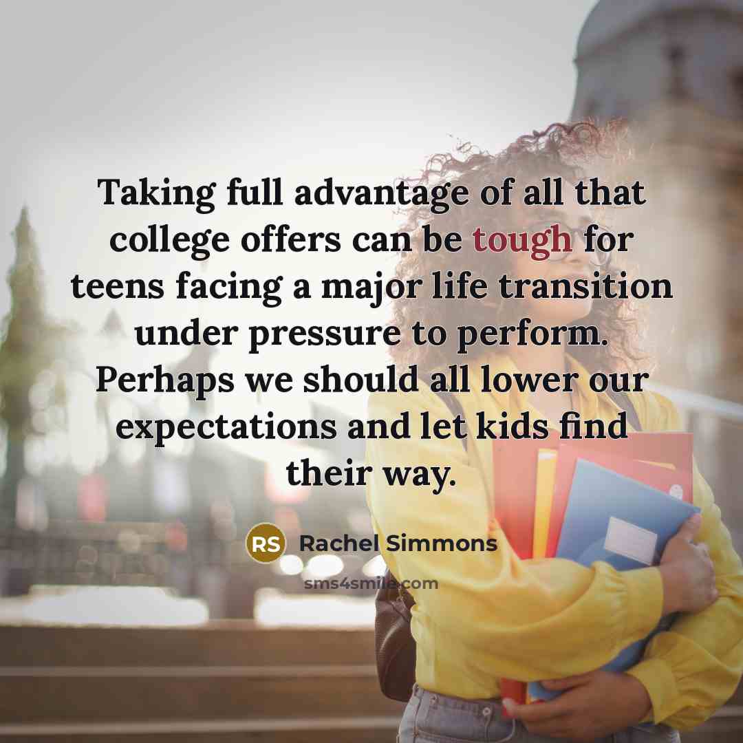 “Taking full advantage of all that college offers can be tough for teens facing a major life transition under pressure to perform. Perhaps we should all lower our expectations and let kids find their way.” quote by Rachel Simmons