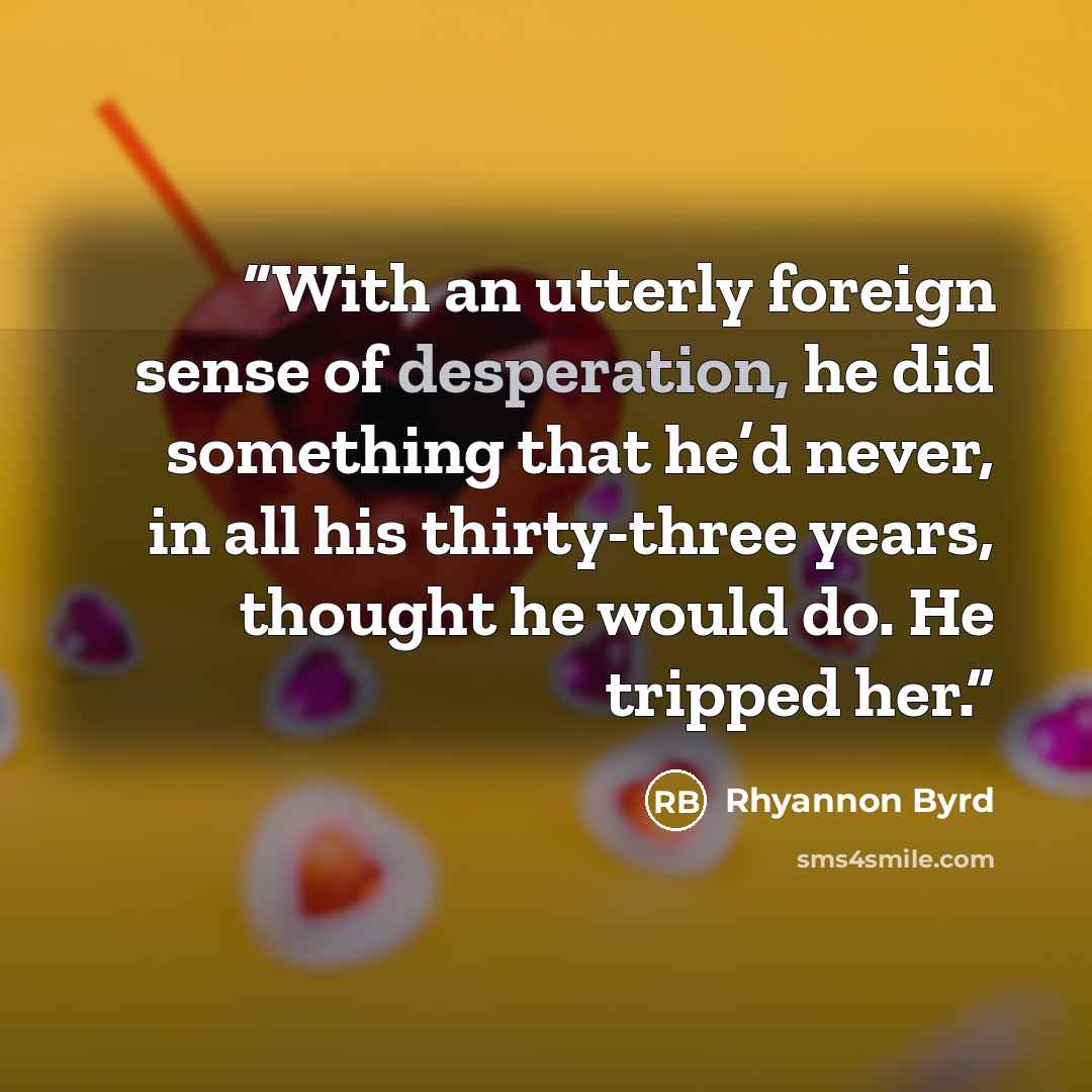 “With an utterly foreign sense of desperation, he did something that he’d never, in all his thirty-three years, thought he would do. He tripped her.” quote by Rhyannon Byrd