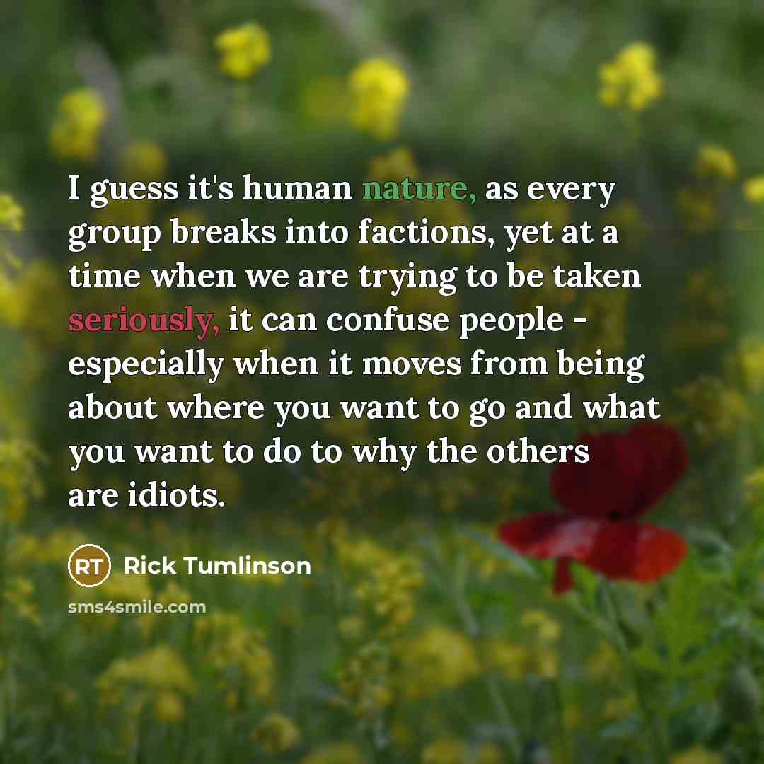 “I guess it's human nature, as every group breaks into factions, yet at a time when we are trying to be taken seriously, it can confuse people - especially when it moves from being about where you want to go and what you want to do to why the others are idiots.” quote by Rick Tumlinson