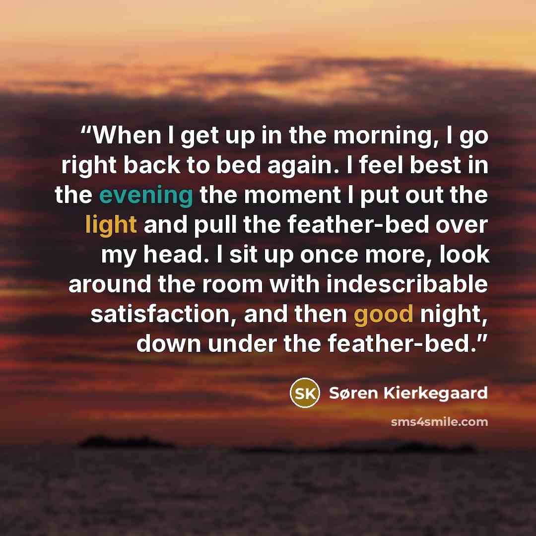 “When I get up in the morning, I go right back to bed again. I feel best in the evening the moment I put out the light and pull the feather-bed over my head. I sit up once more, look around the room with indescribable satisfaction, and then good night, down under the feather-bed.” quote by Søren Kierkegaard