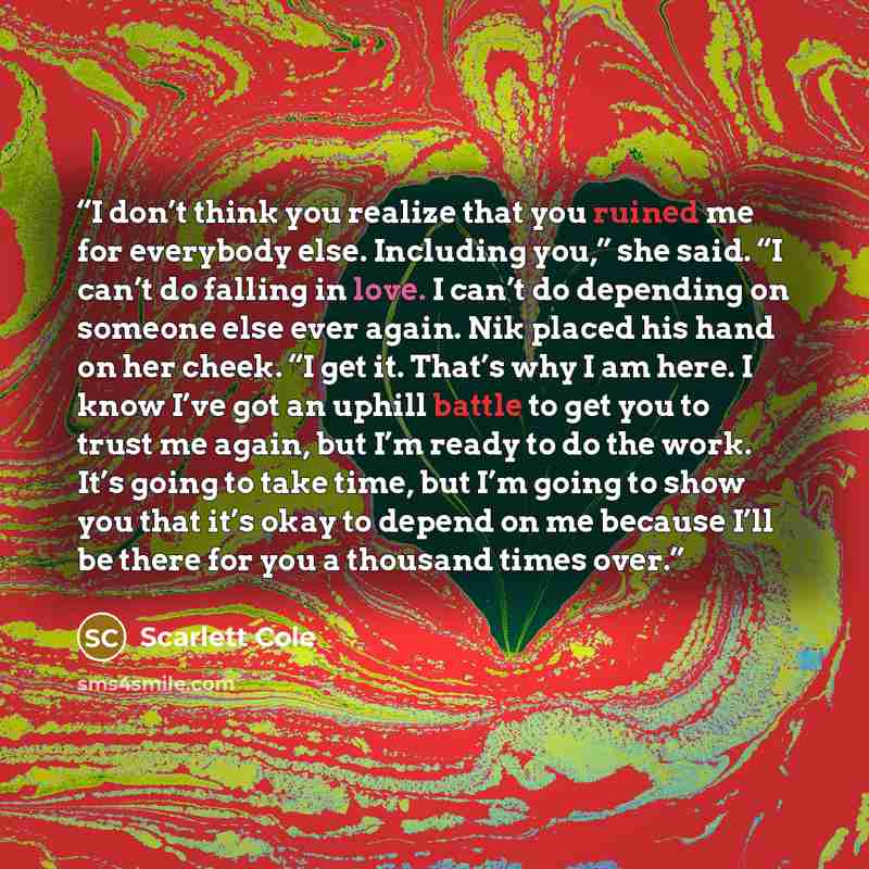 “I don’t think you realize that you ruined me for everybody else. Including you,” she said. “I can’t do falling in love. I can’t do depending on someone else ever again. Nik placed his hand on her cheek. “I get it. That’s why I am here. I know I’ve got an uphill battle to get you to trust me again…” quote by Scarlett Cole