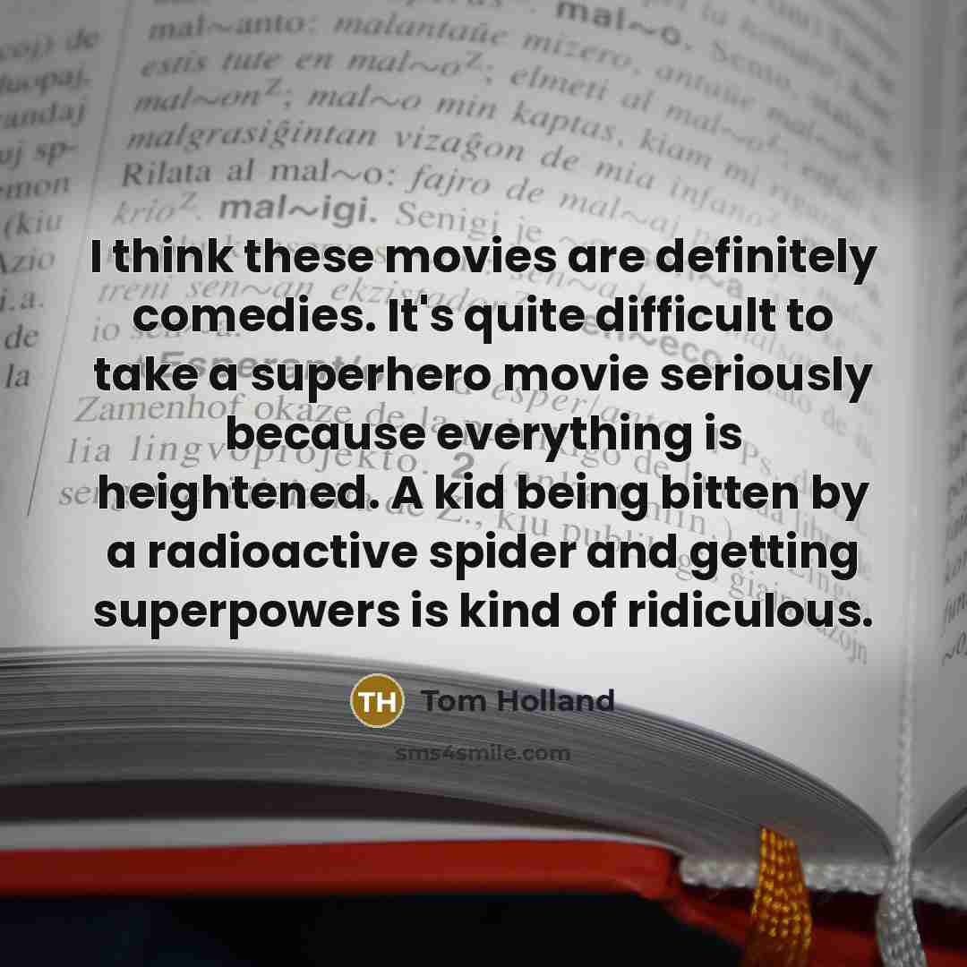 “I think these movies are definitely comedies. It's quite difficult to take a superhero movie seriously because everything is heightened. A kid being bitten by a radioactive spider and getting superpowers is kind of ridiculous.” quote by Tom Holland