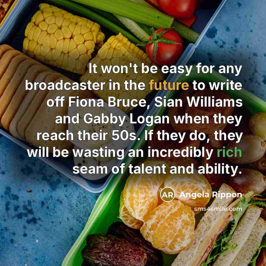 “It won't be easy for any broadcaster in the future to write off Fiona Bruce, Sian Williams and Gabby Logan when they reach their 50s. If they do, they will be wasting an incredibly rich seam of talent and ability.” quote by Angela Rippon