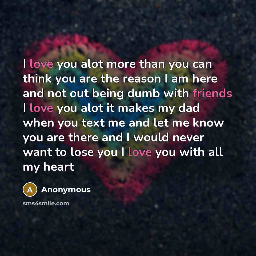 “I love you alot more than you can think you are the reason I am here and not out being dumb with friends I love you alot it makes my dad when you text me and let me know you are there and I would never want to lose you I love you with all my heart” quote by Anonymous
